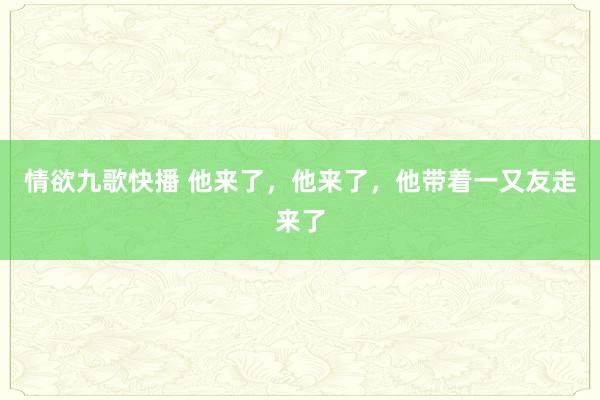 情欲九歌快播 他来了，他来了，他带着一又友走来了