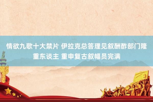 情欲九歌十大禁片 伊拉克总答理见叙酬酢部门隆重东谈主 重申复古叙幅员完满