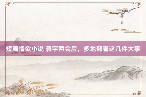 短篇情欲小说 寰宇两会后，多地部署这几件大事