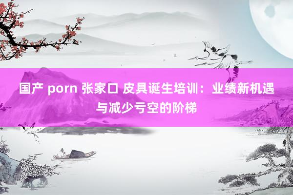 国产 porn 张家口 皮具诞生培训：业绩新机遇与减少亏空的阶梯