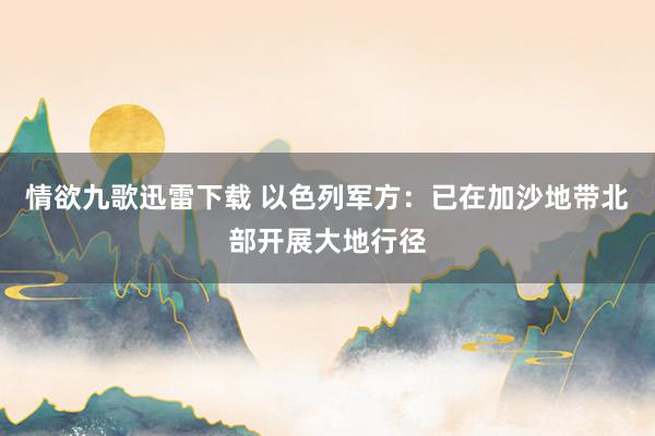 情欲九歌迅雷下载 以色列军方：已在加沙地带北部开展大地行径