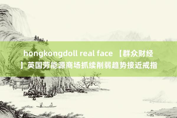 hongkongdoll real face 【群众财经】英国劳能源商场抓续削弱趋势接近戒指