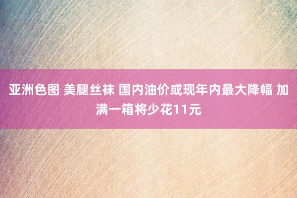 亚洲色图 美腿丝袜 国内油价或现年内最大降幅 加满一箱将少花11元