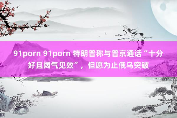91porn 91porn 特朗普称与普京通话“十分好且阔气见效”，但愿为止俄乌突破