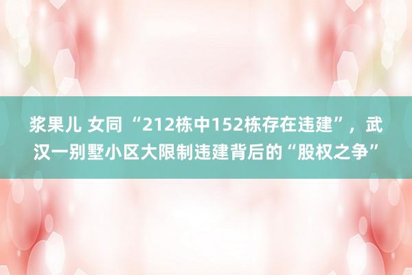 浆果儿 女同 “212栋中152栋存在违建”，武汉一别墅小区大限制违建背后的“股权之争”