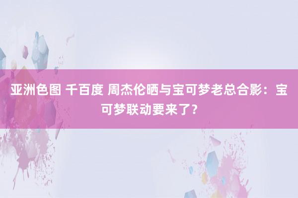 亚洲色图 千百度 周杰伦晒与宝可梦老总合影：宝可梦联动要来了？