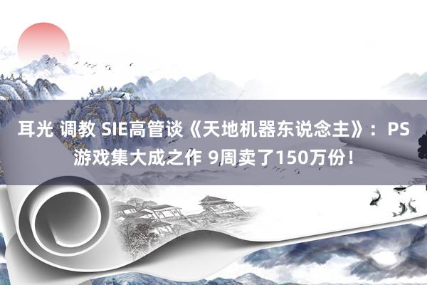 耳光 调教 SIE高管谈《天地机器东说念主》：PS游戏集大成之作 9周卖了150万份！