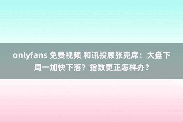 onlyfans 免费视频 和讯投顾张克席：大盘下周一加快下落？指数更正怎样办？