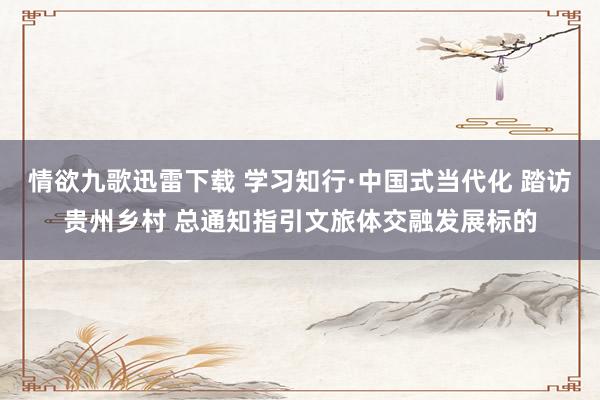 情欲九歌迅雷下载 学习知行·中国式当代化 踏访贵州乡村 总通知指引文旅体交融发展标的