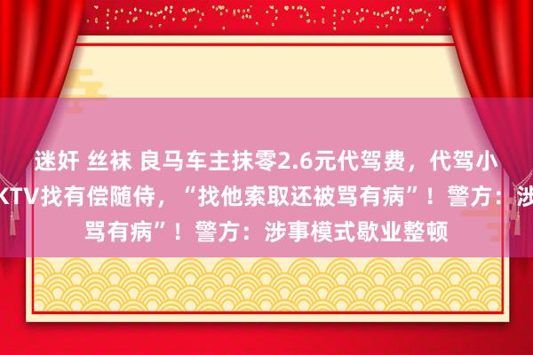 迷奸 丝袜 良马车主抹零2.6元代驾费，代驾小哥震怒举报其去KTV找有偿随侍，“找他索取还被骂有病”！警方：涉事模式歇业整顿