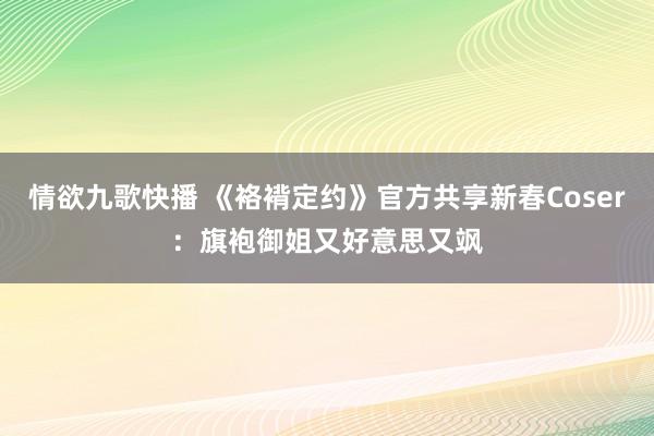 情欲九歌快播 《袼褙定约》官方共享新春Coser：旗袍御姐又好意思又飒