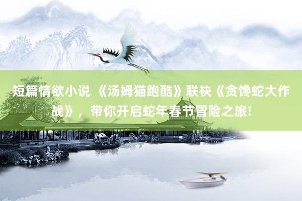短篇情欲小说 《汤姆猫跑酷》联袂《贪馋蛇大作战》，带你开启蛇年春节冒险之旅!
