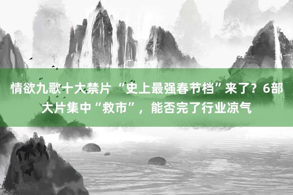 情欲九歌十大禁片 “史上最强春节档”来了？6部大片集中“救市”，能否完了行业凉气