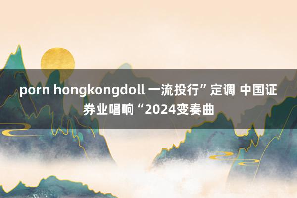 porn hongkongdoll 一流投行”定调 中国证券业唱响“2024变奏曲