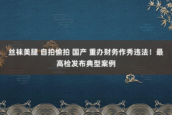 丝袜美腿 自拍偷拍 国产 重办财务作秀违法！最高检发布典型案例