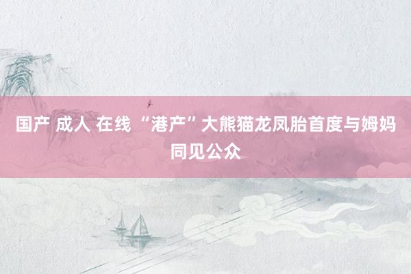 国产 成人 在线 “港产”大熊猫龙凤胎首度与姆妈同见公众