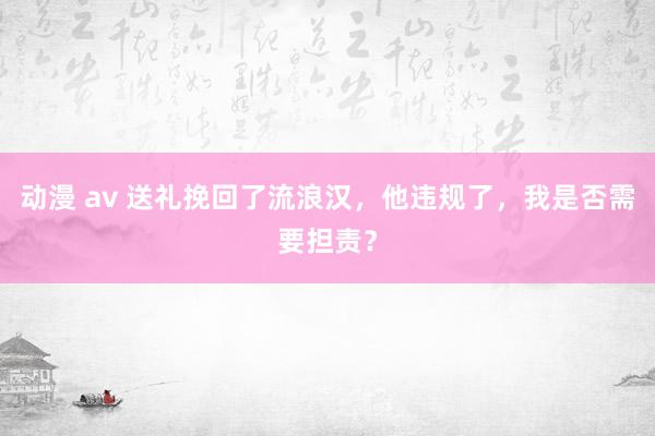 动漫 av 送礼挽回了流浪汉，他违规了，我是否需要担责？