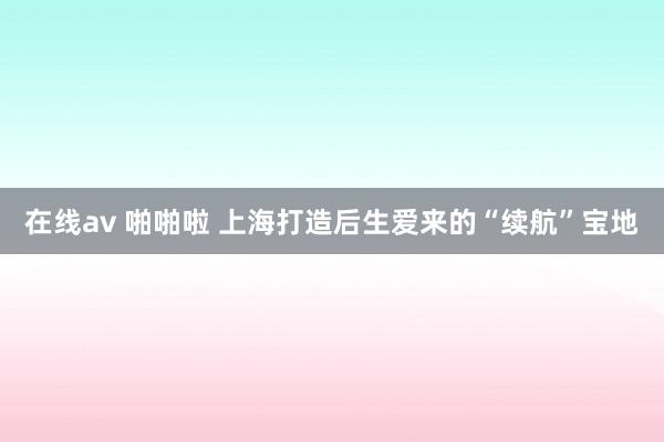 在线av 啪啪啦 上海打造后生爱来的“续航”宝地
