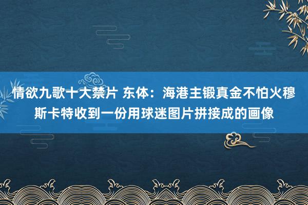 情欲九歌十大禁片 东体：海港主锻真金不怕火穆斯卡特收到一份用球迷图片拼接成的画像