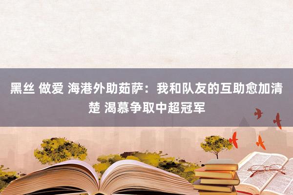 黑丝 做爱 海港外助茹萨：我和队友的互助愈加清楚 渴慕争取中超冠军
