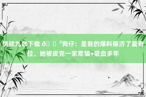 情欲九歌下载 😲狗仔：是我的爆料赈济了夏奇拉，她被皮克一家欺骗+吸血多年