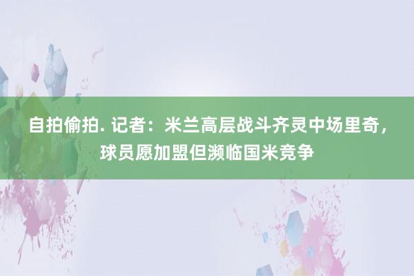 自拍偷拍. 记者：米兰高层战斗齐灵中场里奇，球员愿加盟但濒临国米竞争