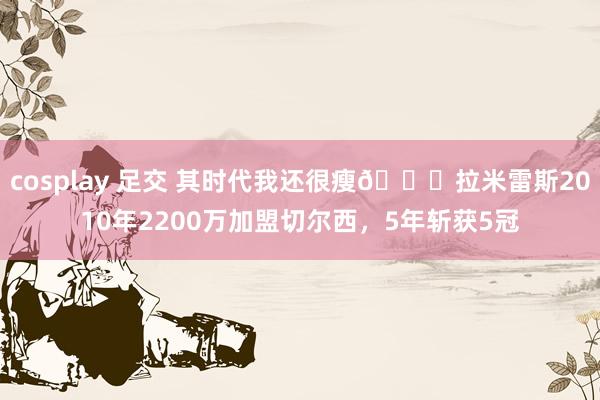 cosplay 足交 其时代我还很瘦😃拉米雷斯2010年2200万加盟切尔西，5年斩获5冠