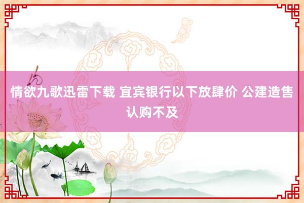 情欲九歌迅雷下载 宜宾银行以下放肆价 公建造售认购不及