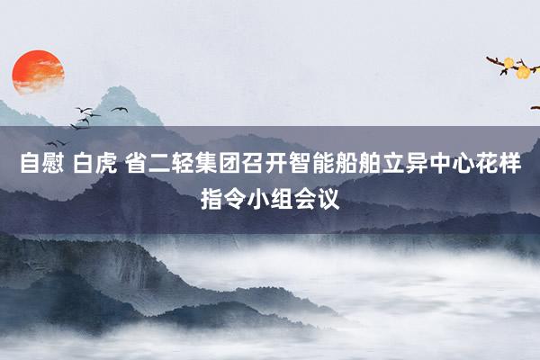 自慰 白虎 省二轻集团召开智能船舶立异中心花样指令小组会议