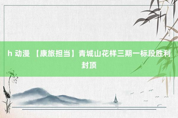 h 动漫 【康旅担当】青城山花样三期一标段胜利封顶
