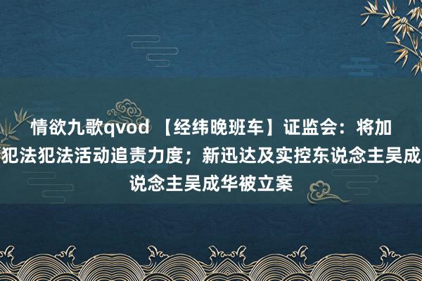 情欲九歌qvod 【经纬晚班车】证监会：将加大对质券犯法犯法活动追责力度；新迅达及实控东说念主吴成华被立案