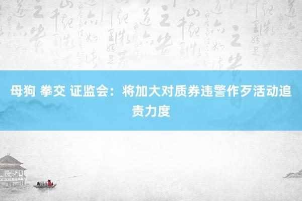母狗 拳交 证监会：将加大对质券违警作歹活动追责力度