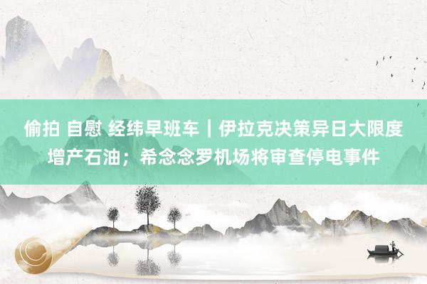偷拍 自慰 经纬早班车｜伊拉克决策异日大限度增产石油；希念念罗机场将审查停电事件