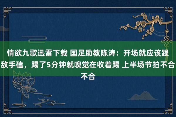 情欲九歌迅雷下载 国足助教陈涛：开场就应该跟敌手磕，踢了5分钟就嗅觉在收着踢 上半场节拍不合
