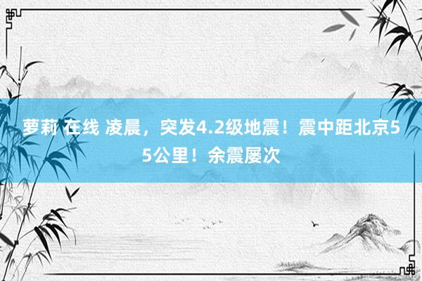 萝莉 在线 凌晨，突发4.2级地震！震中距北京55公里！余震屡次