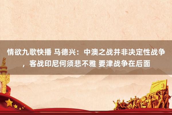 情欲九歌快播 马德兴：中澳之战并非决定性战争，客战印尼何须悲不雅 要津战争在后面