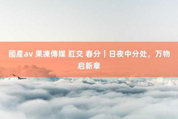 國產av 果凍傳媒 肛交 春分｜日夜中分处，万物启新章