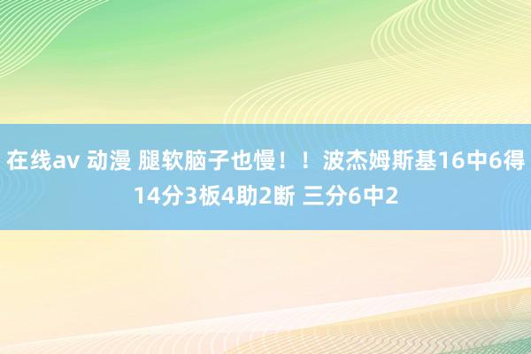 在线av 动漫 腿软脑子也慢！！波杰姆斯基16中6得14分3板4助2断 三分6中2