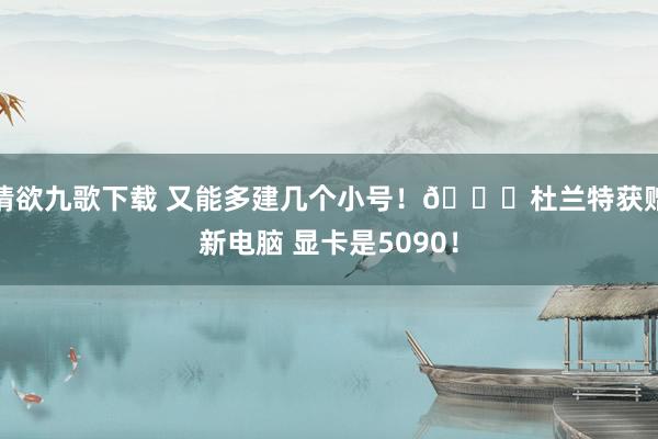 情欲九歌下载 又能多建几个小号！😁杜兰特获赠新电脑 显卡是5090！
