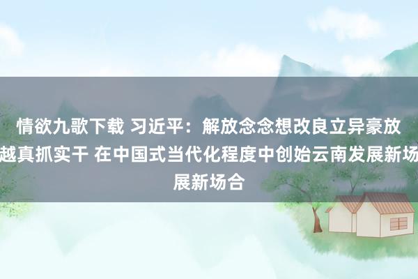 情欲九歌下载 习近平：解放念念想改良立异豪放跨越真抓实干 在中国式当代化程度中创始云南发展新场合