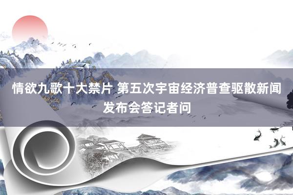 情欲九歌十大禁片 第五次宇宙经济普查驱散新闻发布会答记者问