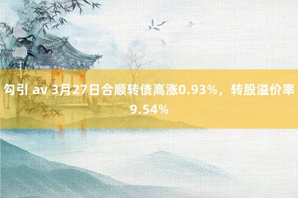 勾引 av 3月27日合顺转债高涨0.93%，转股溢价率9.54%