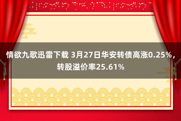 情欲九歌迅雷下载 3月27日华安转债高涨0.25%，转股溢价率25.61%