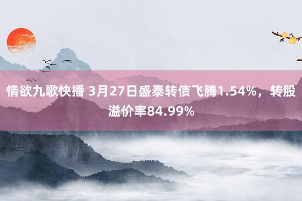 情欲九歌快播 3月27日盛泰转债飞腾1.54%，转股溢价率84.99%