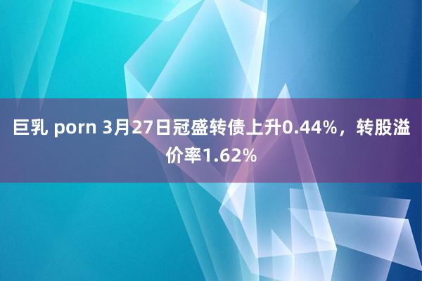 巨乳 porn 3月27日冠盛转债上升0.44%，转股溢价率1.62%