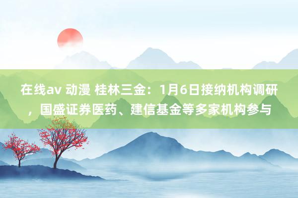 在线av 动漫 桂林三金：1月6日接纳机构调研，国盛证券医药、建信基金等多家机构参与