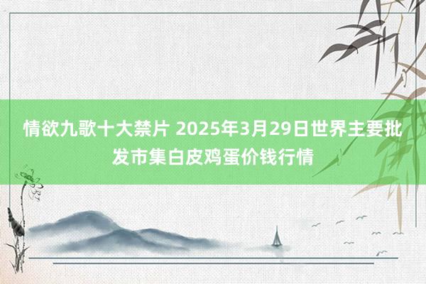 情欲九歌十大禁片 2025年3月29日世界主要批发市集白皮鸡蛋价钱行情