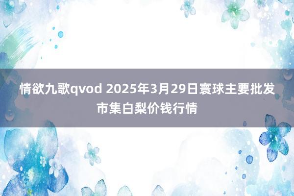 情欲九歌qvod 2025年3月29日寰球主要批发市集白梨价钱行情
