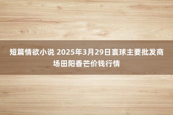 短篇情欲小说 2025年3月29日寰球主要批发商场田阳香芒价钱行情