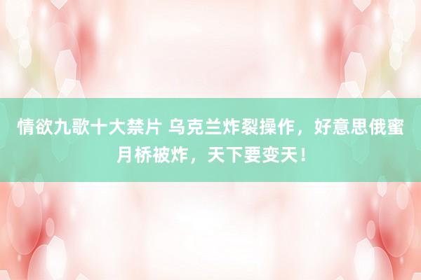 情欲九歌十大禁片 乌克兰炸裂操作，好意思俄蜜月桥被炸，天下要变天！